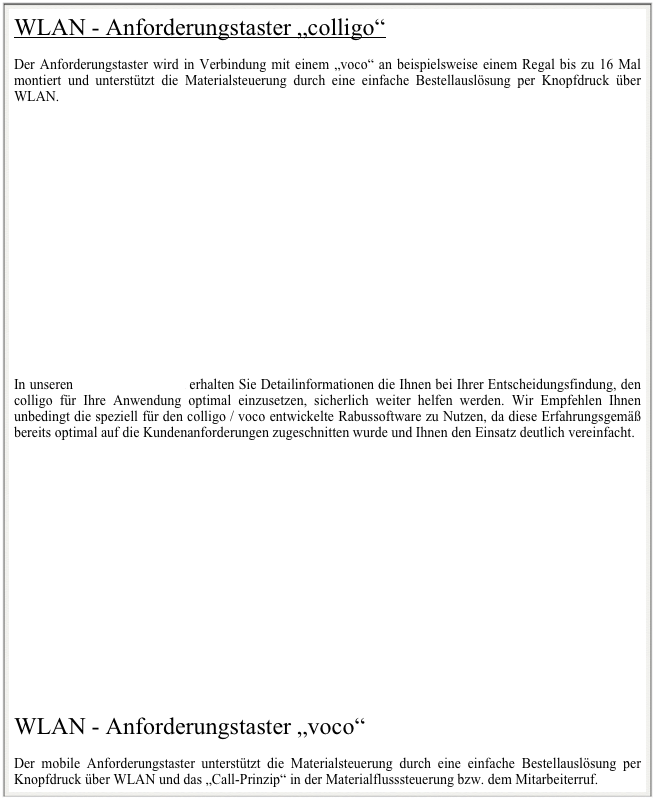 WLAN - Anforderungstaster „colligo“

Der Anforderungstaster wird in Verbindung mit einem „voco“ an beispielsweise einem Regal bis zu 16 Mal montiert und unterstützt die Materialsteuerung durch eine einfache Bestellauslösung per Knopfdruck über WLAN.

















In unseren Prospektunterlagen erhalten Sie Detailinformationen die Ihnen bei Ihrer Entscheidungsfindung, den colligo für Ihre Anwendung optimal einzusetzen, sicherlich weiter helfen werden. Wir Empfehlen Ihnen unbedingt die speziell für den colligo / voco entwickelte Rabussoftware zu Nutzen, da diese Erfahrungsgemäß bereits optimal auf die Kundenanforderungen zugeschnitten wurde und Ihnen den Einsatz deutlich vereinfacht.

















WLAN - Anforderungstaster „voco“

Der mobile Anforderungstaster unterstützt die Materialsteuerung durch eine einfache Bestellauslösung per Knopfdruck über WLAN und das „Call-Prinzip“ in der Materialflusssteuerung bzw. dem Mitarbeiterruf. 