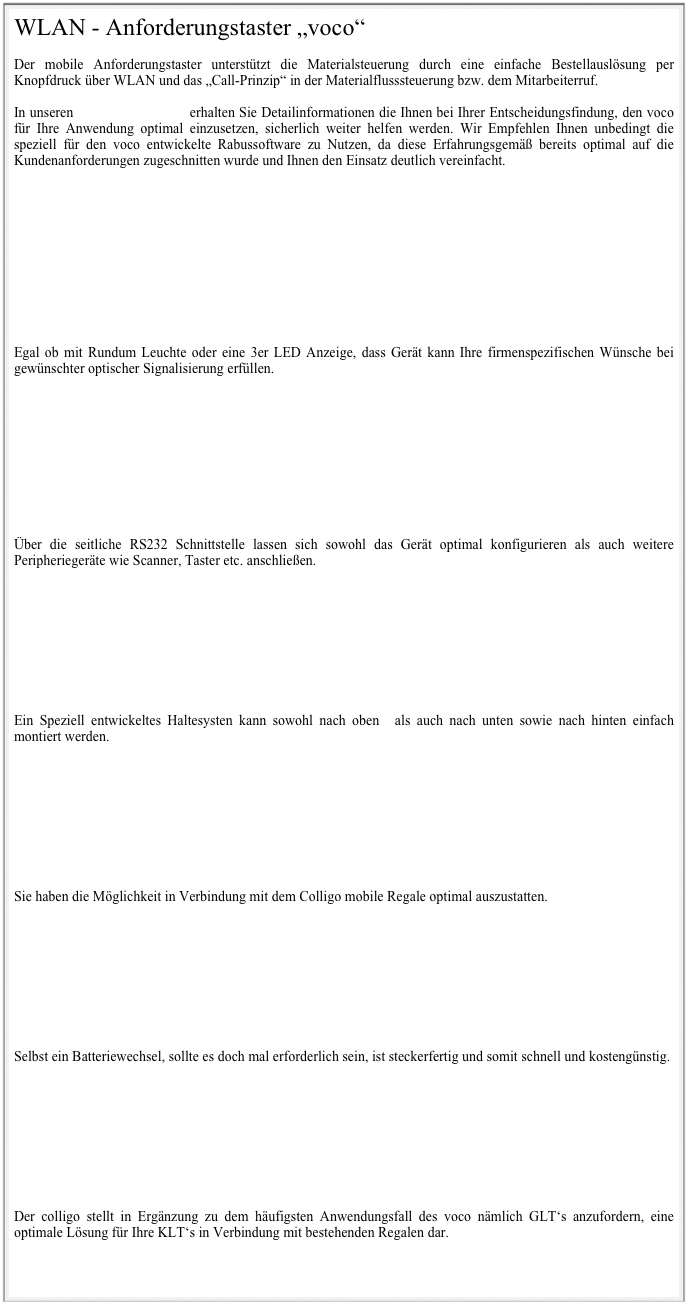 WLAN - Anforderungstaster „voco“

Der mobile Anforderungstaster unterstützt die Materialsteuerung durch eine einfache Bestellauslösung per Knopfdruck über WLAN und das „Call-Prinzip“ in der Materialflusssteuerung bzw. dem Mitarbeiterruf. 

In unseren Prospektunterlagen erhalten Sie Detailinformationen die Ihnen bei Ihrer Entscheidungsfindung, den voco  für Ihre Anwendung optimal einzusetzen, sicherlich weiter helfen werden. Wir Empfehlen Ihnen unbedingt die speziell für den voco entwickelte Rabussoftware zu Nutzen, da diese Erfahrungsgemäß bereits optimal auf die Kundenanforderungen zugeschnitten wurde und Ihnen den Einsatz deutlich vereinfacht.











Egal ob mit Rundum Leuchte oder eine 3er LED Anzeige, dass Gerät kann Ihre firmenspezifischen Wünsche bei gewünschter optischer Signalisierung erfüllen.










Über die seitliche RS232 Schnittstelle lassen sich sowohl das Gerät optimal konfigurieren als auch weitere Peripheriegeräte wie Scanner, Taster etc. anschließen.









Ein Speziell entwickeltes Haltesysten kann sowohl nach oben  als auch nach unten sowie nach hinten einfach montiert werden.









Sie haben die Möglichkeit in Verbindung mit dem Colligo mobile Regale optimal auszustatten.









Selbst ein Batteriewechsel, sollte es doch mal erforderlich sein, ist steckerfertig und somit schnell und kostengünstig. 









Der colligo stellt in Ergänzung zu dem häufigsten Anwendungsfall des voco nämlich GLT‘s anzufordern, eine optimale Lösung für Ihre KLT‘s in Verbindung mit bestehenden Regalen dar. 



